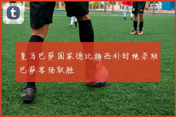皇马巴萨国家德比梅西补时绝杀助巴萨客场取胜