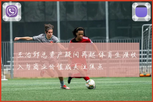 王治郅总资产疑问再起 体育生涯收入与商业价值成关注焦点