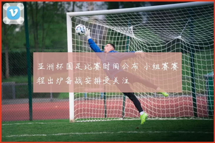 亚洲杯国足比赛时间公布 小组赛赛程出炉备战安排受关注