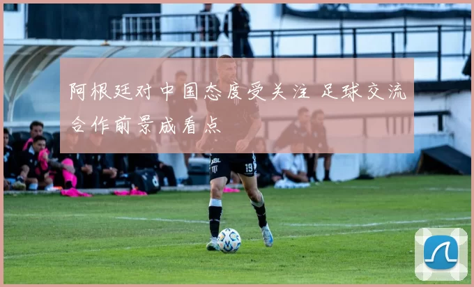 阿根廷对中国态度受关注 足球交流合作前景成看点