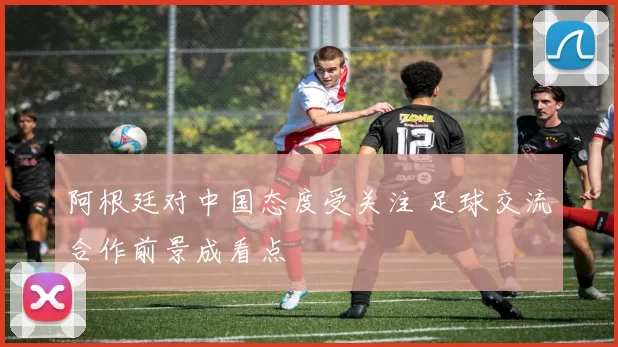阿根廷对中国态度受关注 足球交流合作前景成看点
