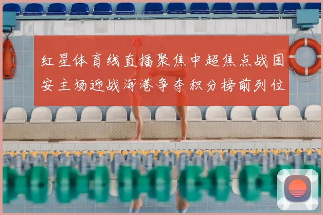红星体育线直播聚焦中超焦点战国安主场迎战海港争夺积分榜前列位置