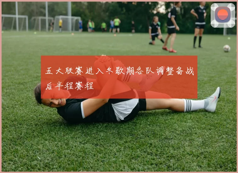 五大联赛进入冬歇期各队调整备战后半程赛程