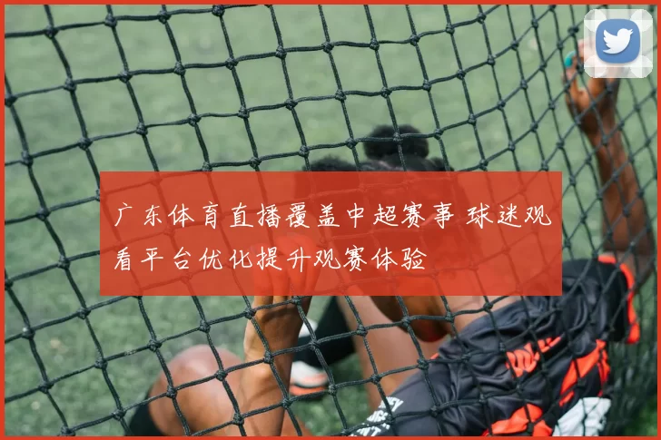广东体育直播覆盖中超赛事 球迷观看平台优化提升观赛体验