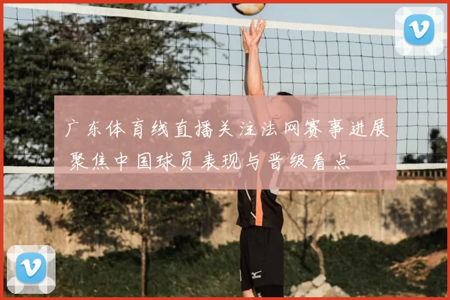 广东体育线直播关注法网赛事进展 聚焦中国球员表现与晋级看点