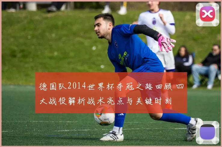 德国队2014世界杯夺冠之路回顾 四大战役解析战术亮点与关键时刻