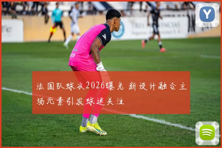 法国队球衣2026曝光 新设计融合主场元素引发球迷关注
