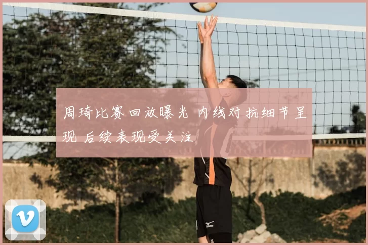 周琦比赛回放曝光 内线对抗细节呈现 后续表现受关注
