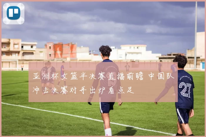 亚洲杯女篮半决赛直播前瞻 中国队冲击决赛对手出炉看点足