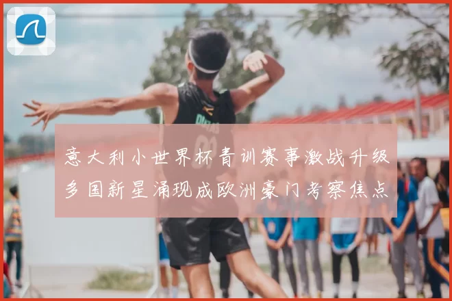 意大利小世界杯青训赛事激战升级多国新星涌现成欧洲豪门考察焦点