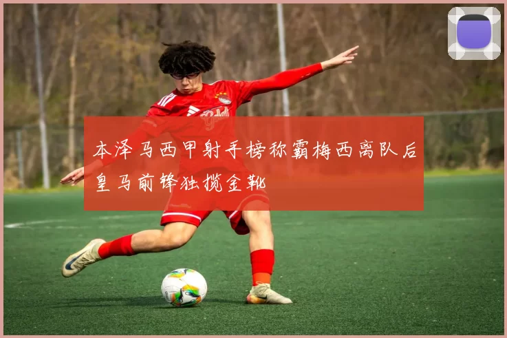 本泽马西甲射手榜称霸梅西离队后皇马前锋独揽金靴