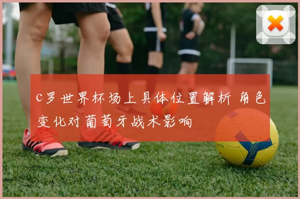 c罗世界杯场上具体位置解析 角色变化对葡萄牙战术影响
