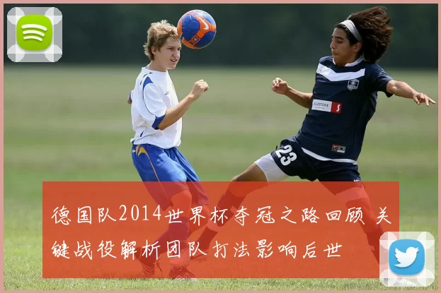 德国队2014世界杯夺冠之路回顾 关键战役解析团队打法影响后世