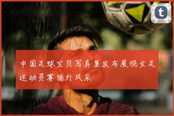 中国足球宝贝写真集发布展现女足运动员赛场外风采