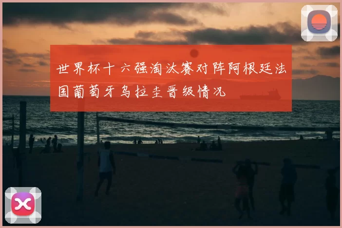世界杯十六强淘汰赛对阵阿根廷法国葡萄牙乌拉圭晋级情况