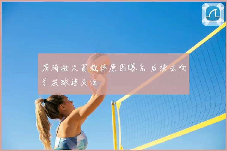 周琦被火箭裁掉原因曝光 后续去向引发球迷关注