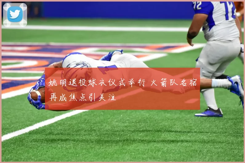 姚明退役球衣仪式举行 火箭队名宿再成焦点引关注