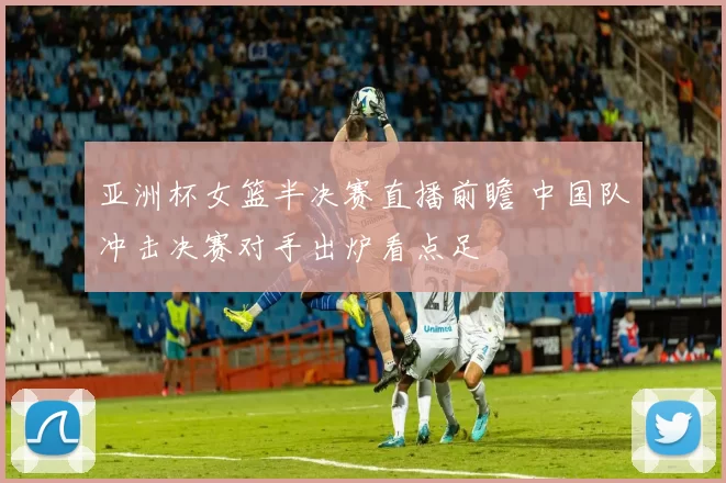 亚洲杯女篮半决赛直播前瞻 中国队冲击决赛对手出炉看点足