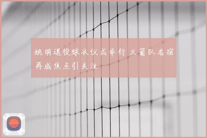 姚明退役球衣仪式举行 火箭队名宿再成焦点引关注