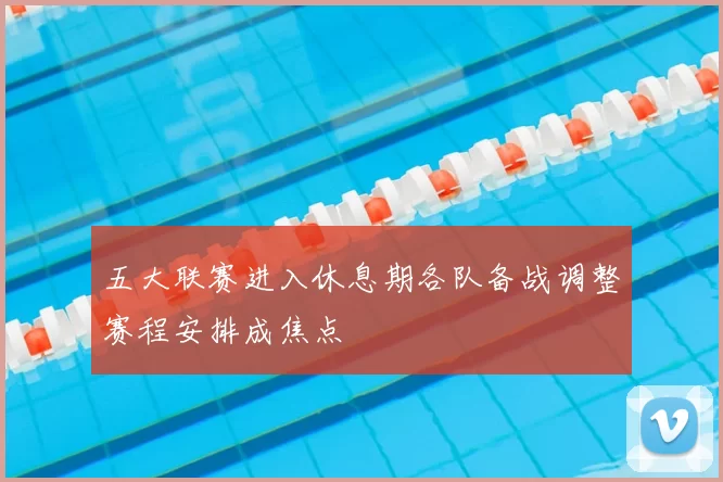 五大联赛进入休息期各队备战调整赛程安排成焦点
