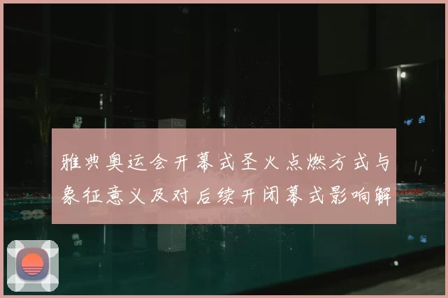 雅典奥运会开幕式圣火点燃方式与象征意义及对后续开闭幕式影响解析