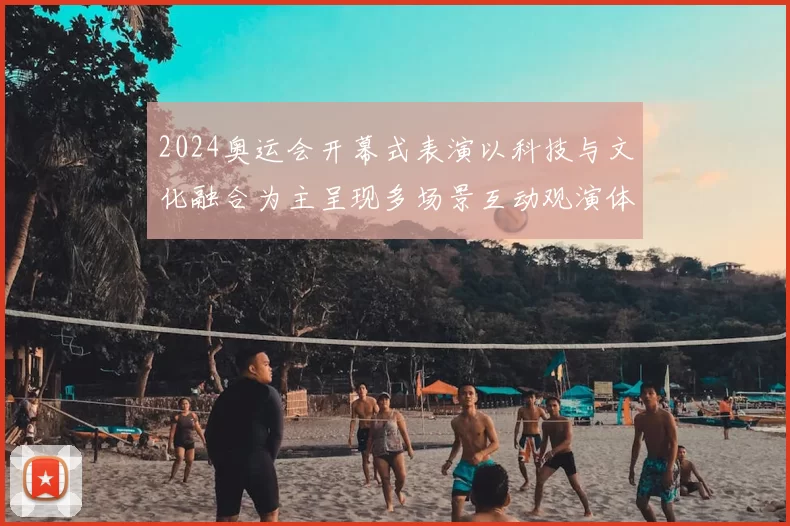 2024奥运会开幕式表演以科技与文化融合为主呈现多场景互动观演体验