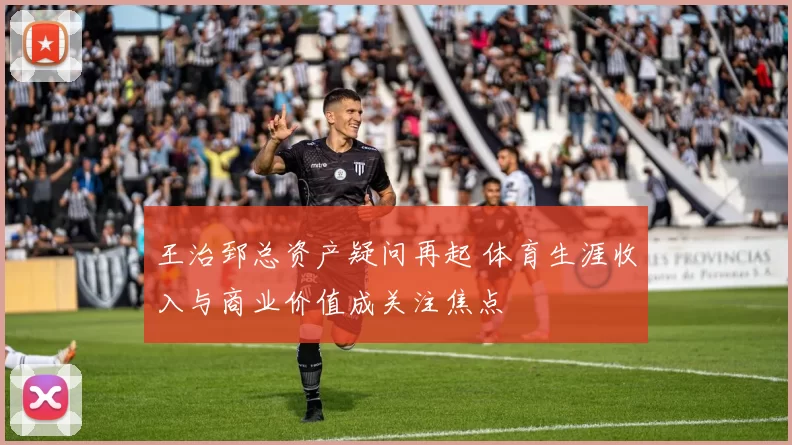 王治郅总资产疑问再起 体育生涯收入与商业价值成关注焦点