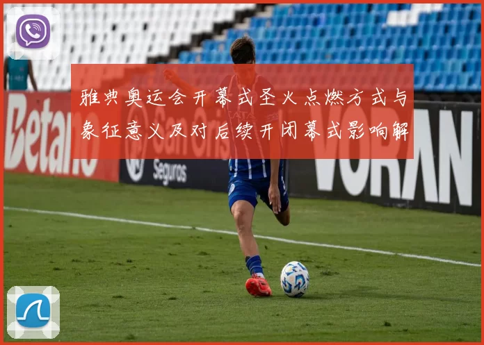 雅典奥运会开幕式圣火点燃方式与象征意义及对后续开闭幕式影响解析