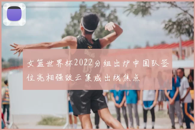 女篮世界杯2022分组出炉中国队签位亮相强敌云集成出线焦点