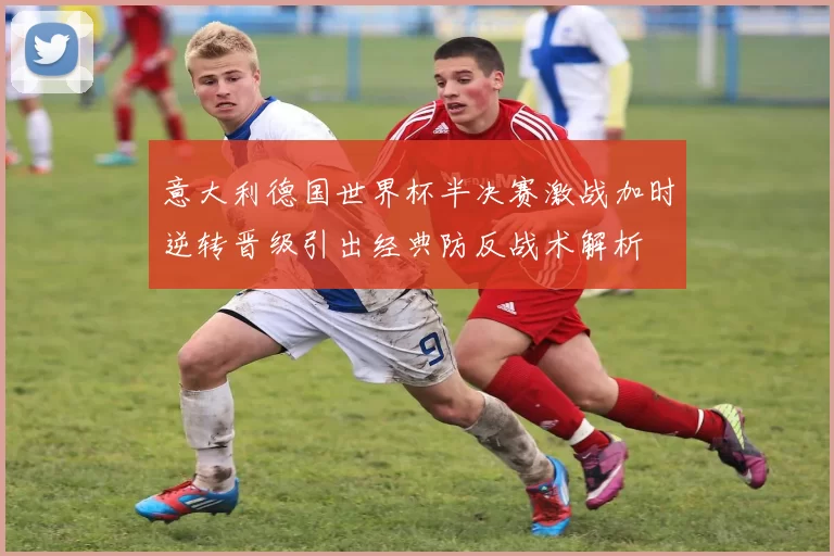 意大利德国世界杯半决赛激战加时逆转晋级引出经典防反战术解析