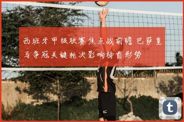 西班牙甲级联赛焦点战前瞻 巴萨皇马争冠关键轮次影响榜首形势