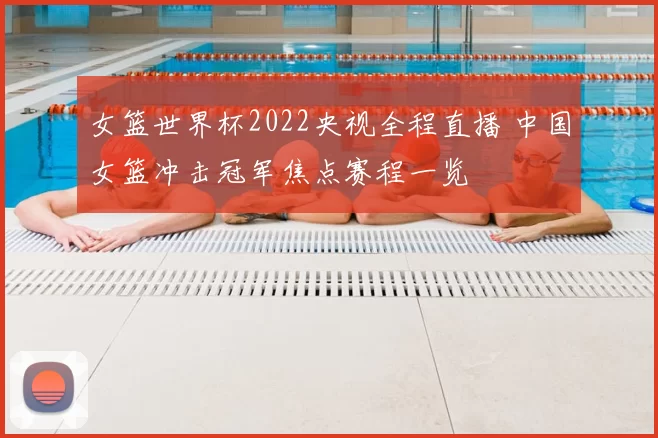 女篮世界杯2022央视全程直播 中国女篮冲击冠军焦点赛程一览