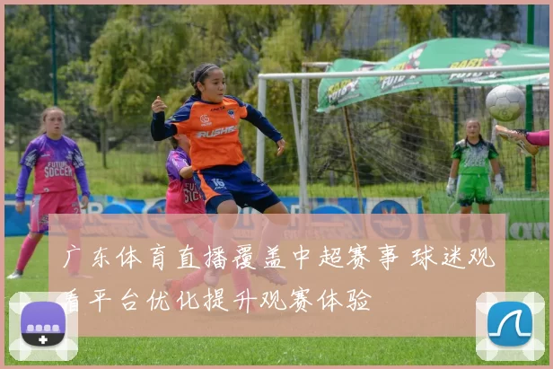 广东体育直播覆盖中超赛事 球迷观看平台优化提升观赛体验