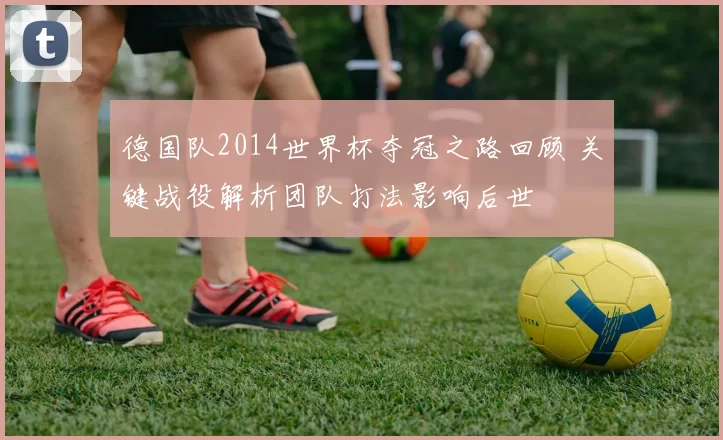 德国队2014世界杯夺冠之路回顾 关键战役解析团队打法影响后世