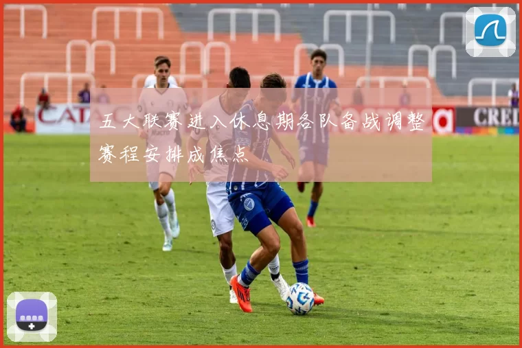 五大联赛进入休息期各队备战调整赛程安排成焦点