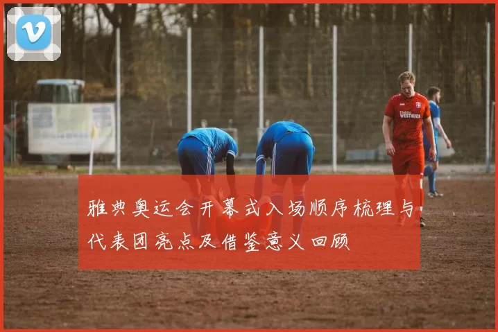 雅典奥运会开幕式入场顺序梳理与代表团亮点及借鉴意义回顾