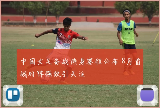 中国女足备战热身赛程公布 8月首战对阵强敌引关注