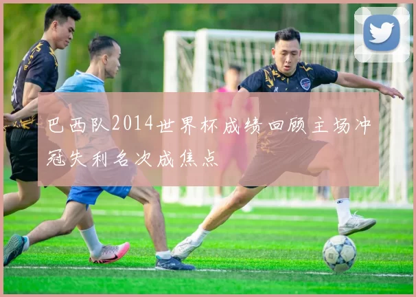 巴西队2014世界杯成绩回顾主场冲冠失利名次成焦点