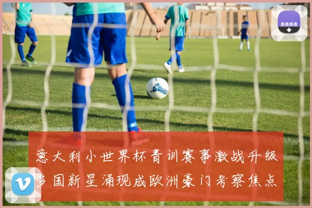 意大利小世界杯青训赛事激战升级多国新星涌现成欧洲豪门考察焦点