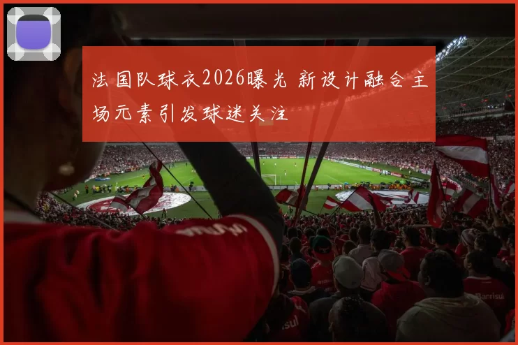 法国队球衣2026曝光 新设计融合主场元素引发球迷关注