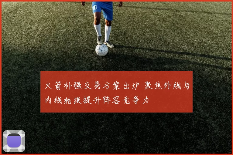 火箭补强交易方案出炉 聚焦外线与内线轮换提升阵容竞争力