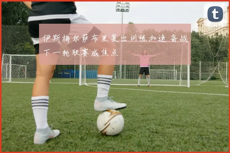 伊斯梅尔萨布里复出训练加速 备战下一轮联赛成焦点