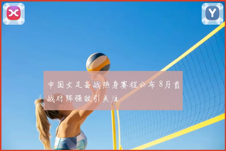 中国女足备战热身赛程公布 8月首战对阵强敌引关注