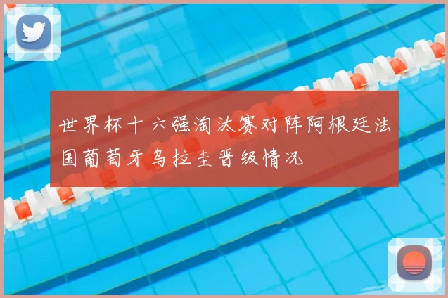 世界杯十六强淘汰赛对阵阿根廷法国葡萄牙乌拉圭晋级情况