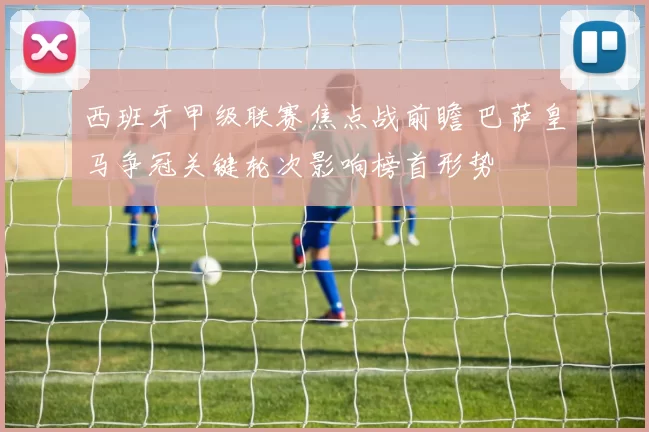 西班牙甲级联赛焦点战前瞻 巴萨皇马争冠关键轮次影响榜首形势