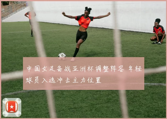 中国女足备战亚洲杯调整阵容 年轻球员入选冲击主力位置