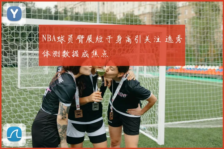 NBA球员臂展短于身高引关注 选秀体测数据成焦点