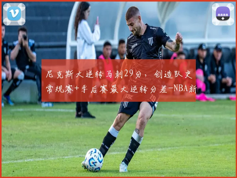 尼克斯大逆转马刺29分，创造队史常规赛+季后赛最大逆转分差-NBA新闻