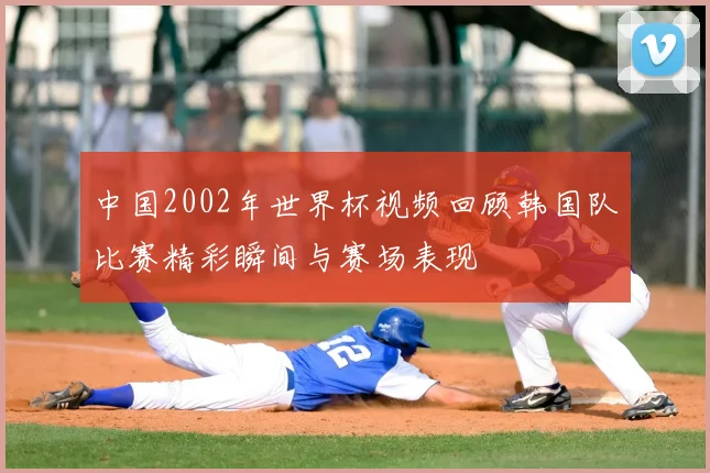 中国2002年世界杯视频回顾韩国队比赛精彩瞬间与赛场表现