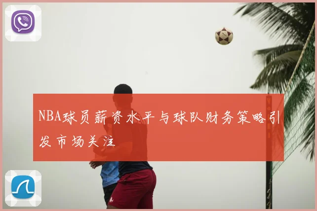NBA球员薪资水平与球队财务策略引发市场关注